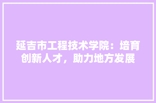 延吉市工程技术学院：培育创新人才，助力地方发展 中式风格装饰