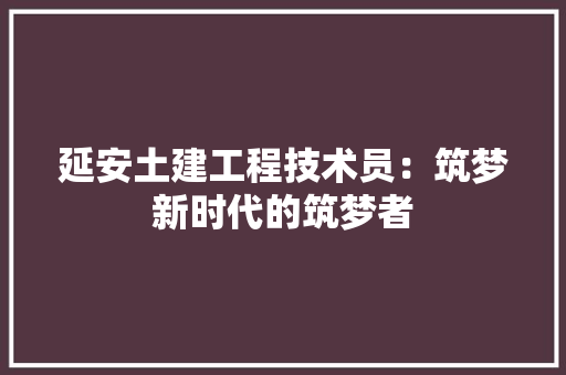延安土建工程技术员：筑梦新时代的筑梦者