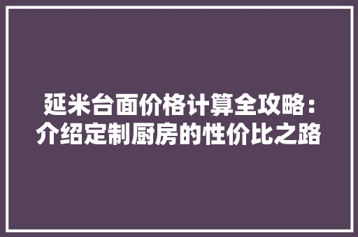 延米台面价格计算全攻略：介绍定制厨房的性价比之路 中式风格装饰