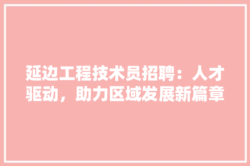 延边工程技术员招聘：人才驱动，助力区域发展新篇章 中式风格装饰