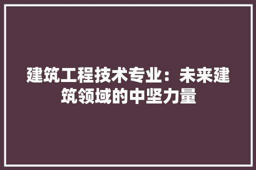 建筑工程技术专业：未来建筑领域的中坚力量