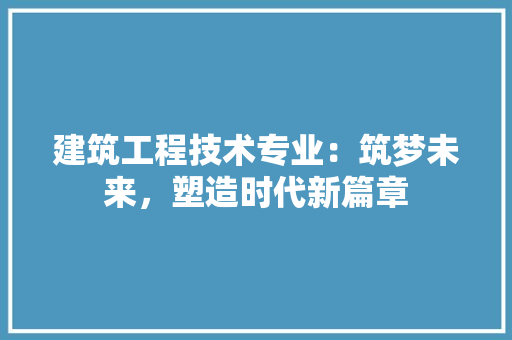 建筑工程技术专业：筑梦未来，塑造时代新篇章