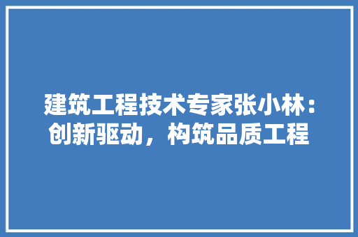 建筑工程技术专家张小林：创新驱动，构筑品质工程