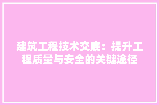 建筑工程技术交底：提升工程质量与安全的关键途径