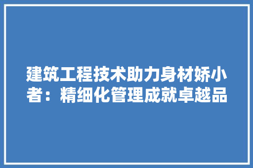 建筑工程技术助力身材娇小者：精细化管理成就卓越品质 中式风格装饰