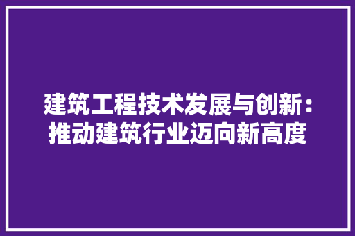 建筑工程技术发展与创新：推动建筑行业迈向新高度