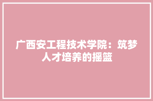 广西安工程技术学院：筑梦人才培养的摇篮