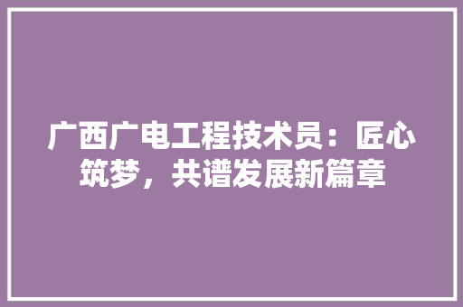 广西广电工程技术员：匠心筑梦，共谱发展新篇章