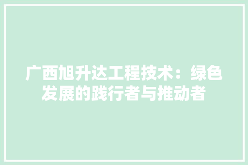 广西旭升达工程技术：绿色发展的践行者与推动者 中式风格装饰
