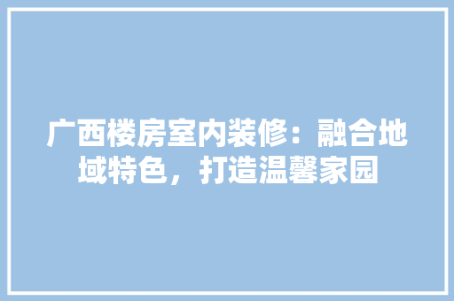 广西楼房室内装修：融合地域特色，打造温馨家园 中式风格装饰
