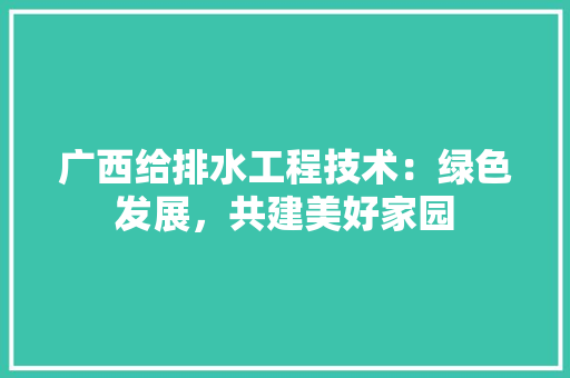 广西给排水工程技术：绿色发展，共建美好家园 中式风格装饰