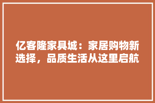 亿客隆家具城：家居购物新选择，品质生活从这里启航 家居装修