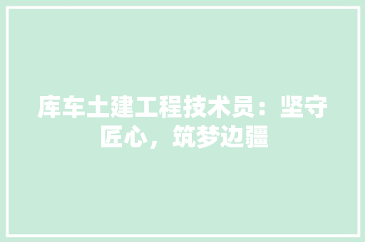 库车土建工程技术员：坚守匠心，筑梦边疆