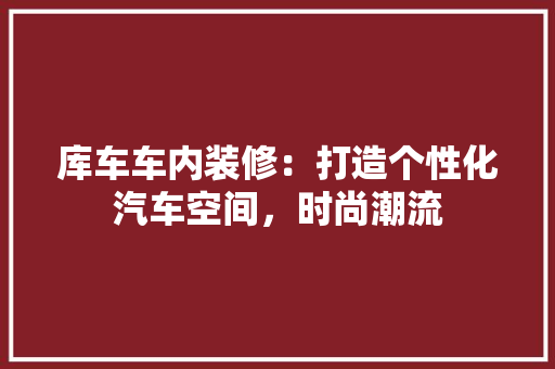 库车车内装修：打造个性化汽车空间，时尚潮流