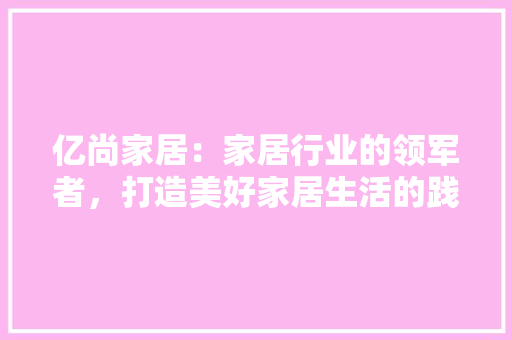 亿尚家居：家居行业的领军者，打造美好家居生活的践行者 家居装修