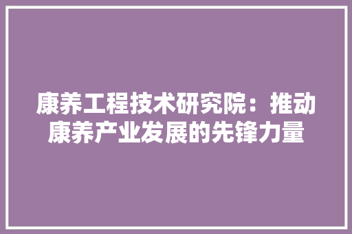 康养工程技术研究院：推动康养产业发展的先锋力量 中式风格装饰