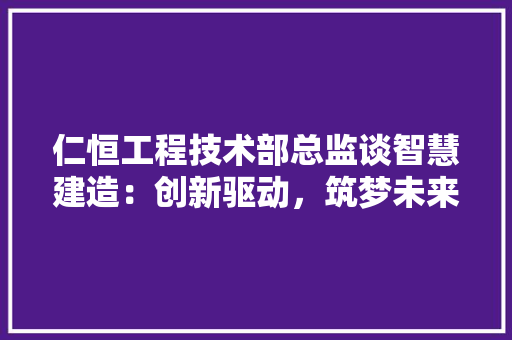 仁恒工程技术部总监谈智慧建造：创新驱动，筑梦未来 家居装修
