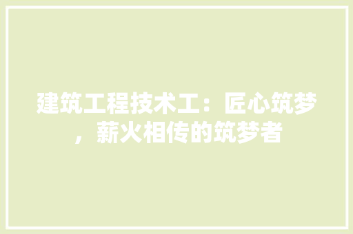 建筑工程技术工：匠心筑梦，薪火相传的筑梦者 中式风格装饰