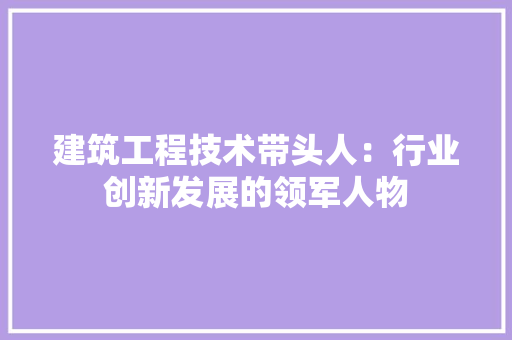 建筑工程技术带头人：行业创新发展的领军人物 中式风格装饰