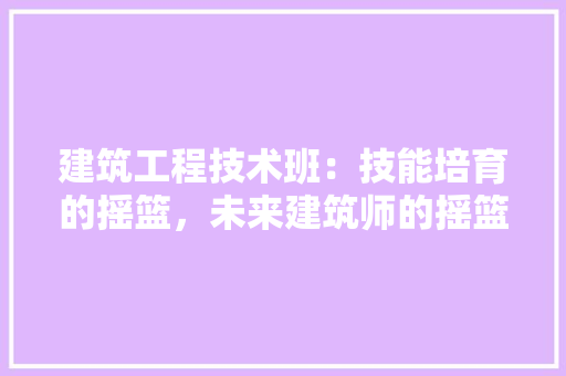 建筑工程技术班：技能培育的摇篮，未来建筑师的摇篮