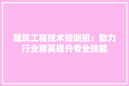 建筑工程技术短训班：助力行业精英提升专业技能