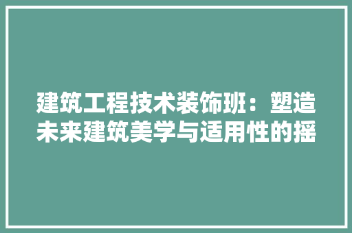 建筑工程技术装饰班：塑造未来建筑美学与适用性的摇篮 中式风格装饰