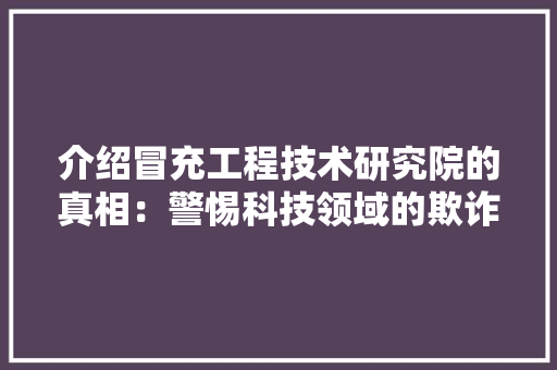 介绍冒充工程技术研究院的真相：警惕科技领域的欺诈行为 家居装修