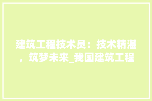 建筑工程技术员：技术精湛，筑梦未来_我国建筑工程技术员的发展与挑战 中式风格装饰