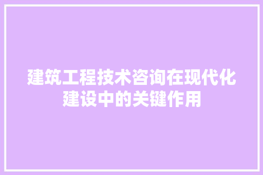 建筑工程技术咨询在现代化建设中的关键作用