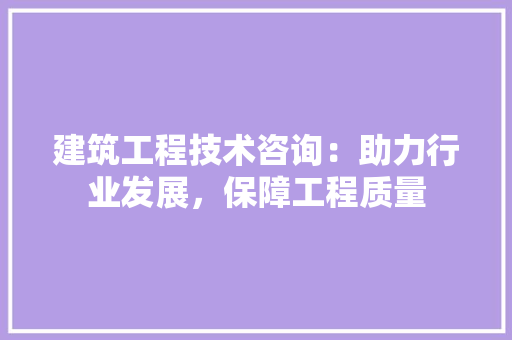 建筑工程技术咨询：助力行业发展，保障工程质量