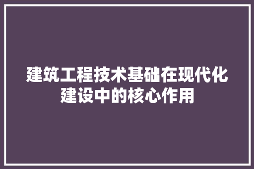 建筑工程技术基础在现代化建设中的核心作用