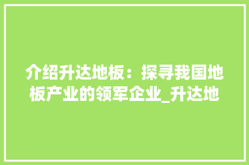介绍升达地板：探寻我国地板产业的领军企业_升达地板厂家所在地 家居装修