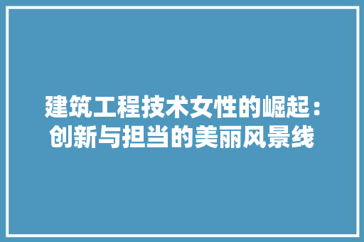 建筑工程技术女性的崛起：创新与担当的美丽风景线 中式风格装饰
