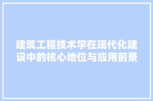 建筑工程技术学在现代化建设中的核心地位与应用前景