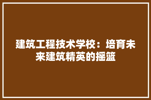 建筑工程技术学校：培育未来建筑精英的摇篮 中式风格装饰