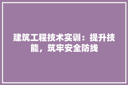 建筑工程技术实训：提升技能，筑牢安全防线 中式风格装饰