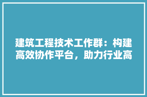 建筑工程技术工作群：构建高效协作平台，助力行业高质量发展 中式风格装饰