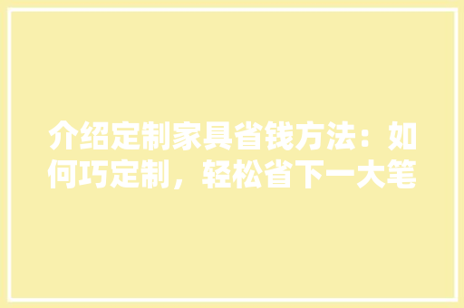 介绍定制家具省钱方法：如何巧定制，轻松省下一大笔！ 家居装修