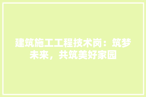 建筑施工工程技术岗：筑梦未来，共筑美好家园 中式风格装饰
