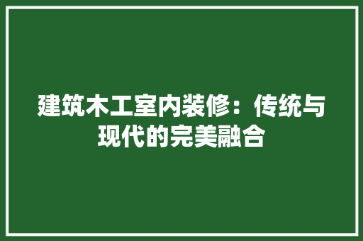 建筑木工室内装修：传统与现代的完美融合 中式风格装饰