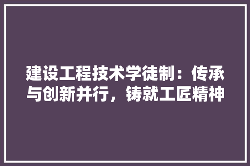 建设工程技术学徒制：传承与创新并行，铸就工匠精神新篇章 中式风格装饰
