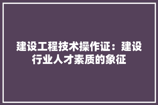 建设工程技术操作证：建设行业人才素质的象征