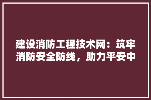 建设消防工程技术网：筑牢消防安全防线，助力平安中国建设 中式风格装饰