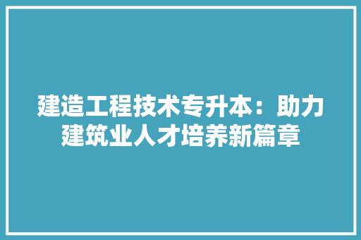 建造工程技术专升本：助力建筑业人才培养新篇章