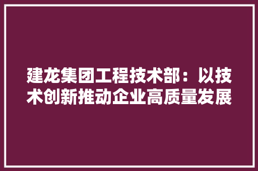 建龙集团工程技术部：以技术创新推动企业高质量发展 中式风格装饰