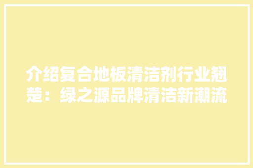 介绍复合地板清洁剂行业翘楚：绿之源品牌清洁新潮流 家居装修