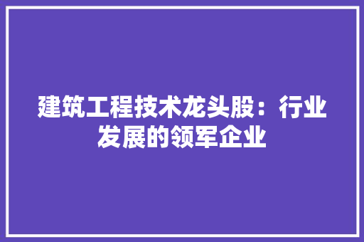 建筑工程技术龙头股：行业发展的领军企业 中式风格装饰