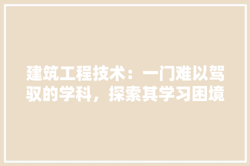 建筑工程技术：一门难以驾驭的学科，探索其学习困境与突破之路 中式风格装饰