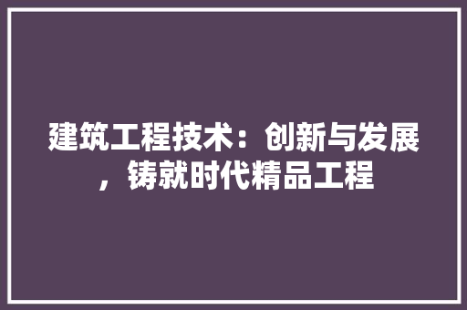 建筑工程技术：创新与发展，铸就时代精品工程
