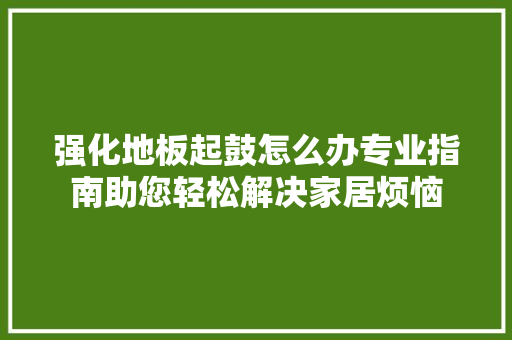 强化地板起鼓怎么办专业指南助您轻松解决家居烦恼 中式风格装饰